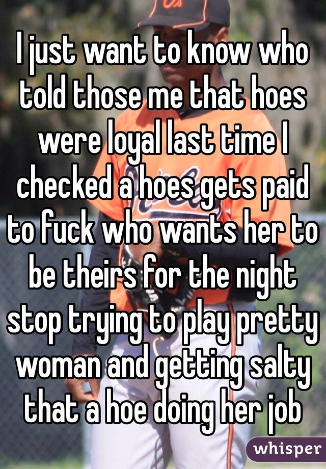 I just want to know who told those me that hoes were loyal last time I checked a hoes gets paid to fuck who wants her to be theirs for the night stop trying to play pretty woman and getting salty that a hoe doing her job
