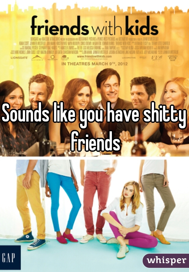 Sounds like you have shitty friends