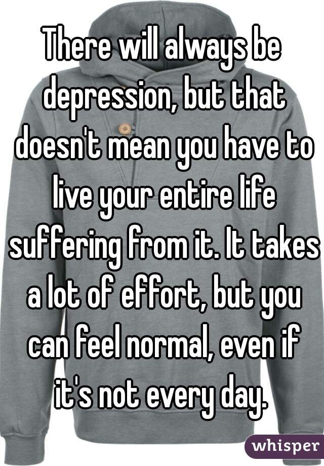 There will always be depression, but that doesn't mean you have to live your entire life suffering from it. It takes a lot of effort, but you can feel normal, even if it's not every day. 