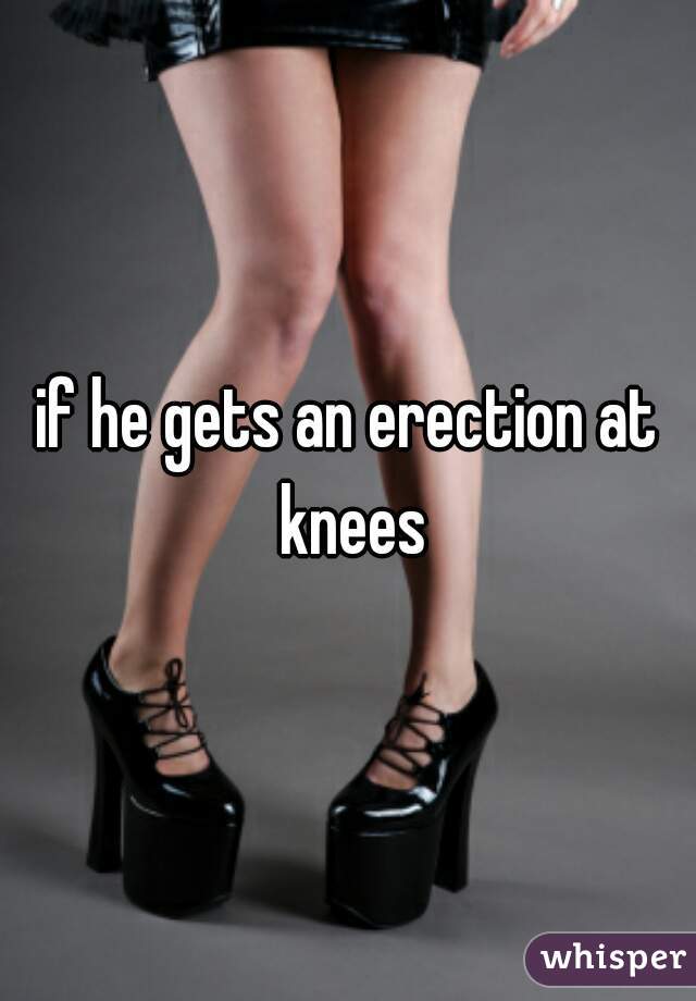 if he gets an erection at knees