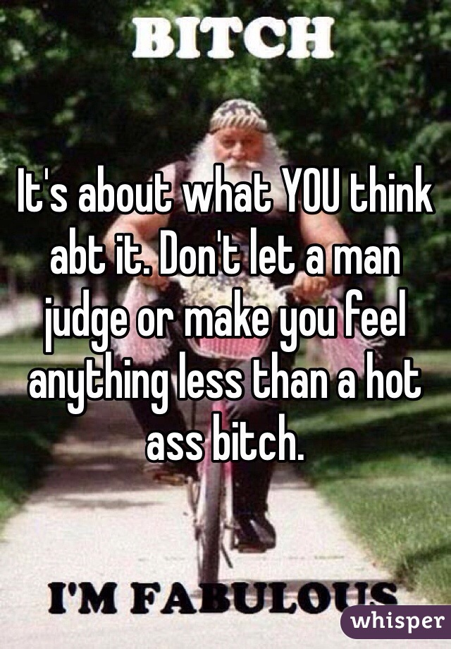 It's about what YOU think abt it. Don't let a man judge or make you feel anything less than a hot ass bitch. 