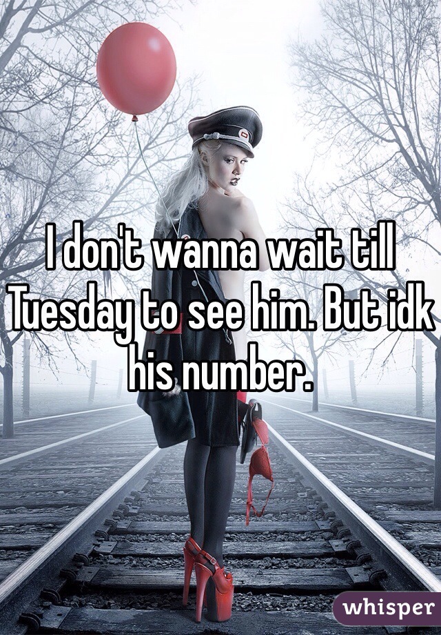 I don't wanna wait till Tuesday to see him. But idk his number. 