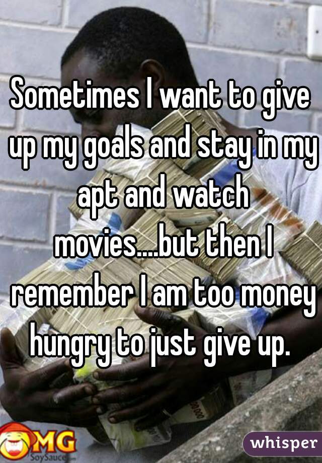 Sometimes I want to give up my goals and stay in my apt and watch movies....but then I remember I am too money hungry to just give up. 