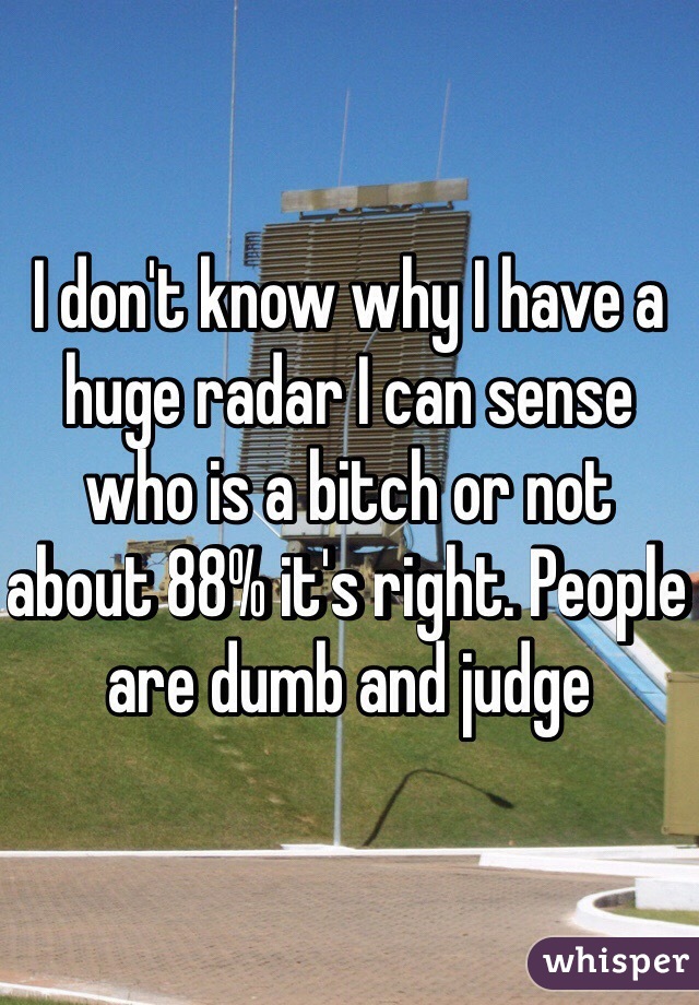 I don't know why I have a huge radar I can sense who is a bitch or not about 88% it's right. People are dumb and judge 
