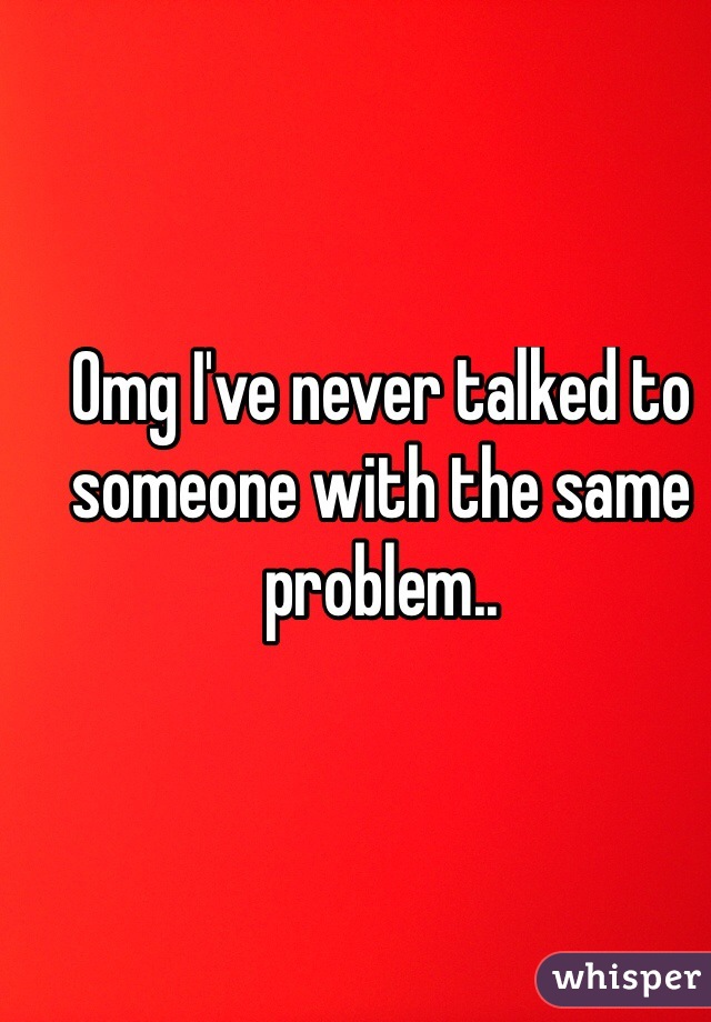 Omg I've never talked to someone with the same problem..
