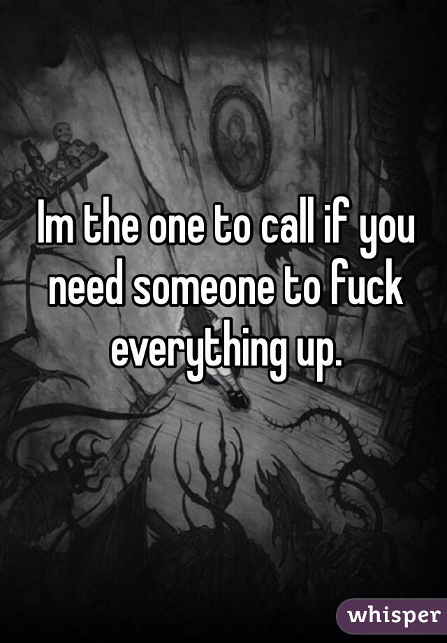 Im the one to call if you need someone to fuck everything up.