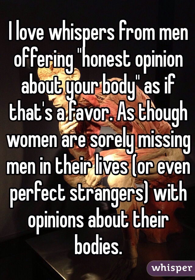 I love whispers from men offering "honest opinion about your body" as if that's a favor. As though women are sorely missing men in their lives (or even perfect strangers) with opinions about their bodies. 