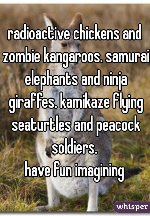 radioactive chickens and zombie kangaroos. samurai elephants and ninja giraffes. kamikaze flying seaturtles and peacock soldiers. 
have fun imagining