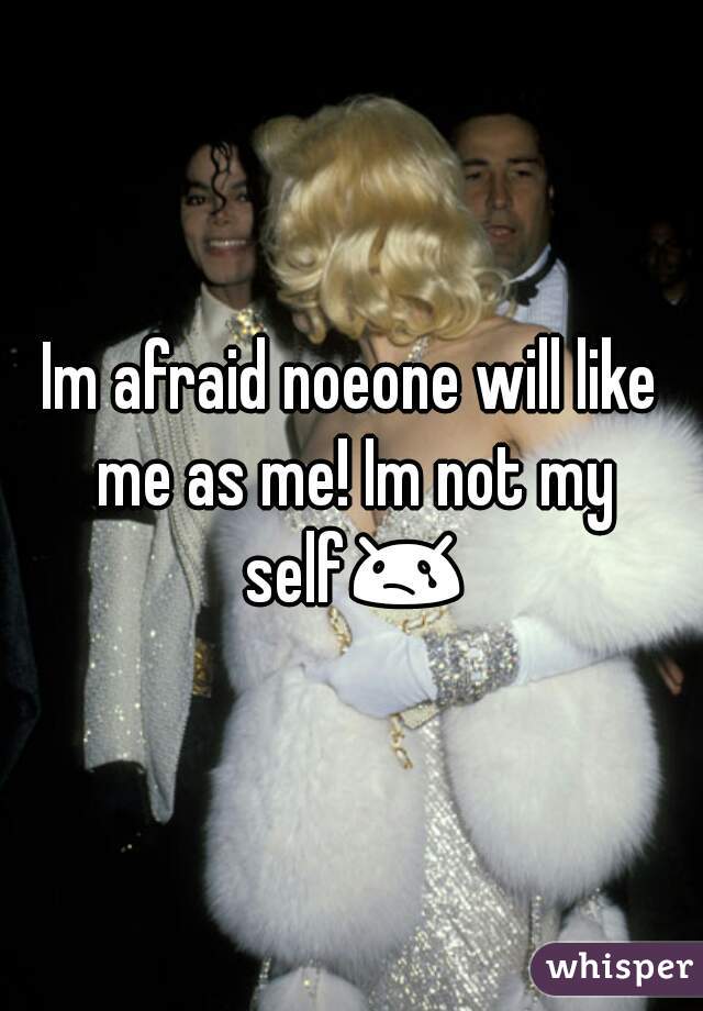 Im afraid noeone will like me as me! Im not my self😢 