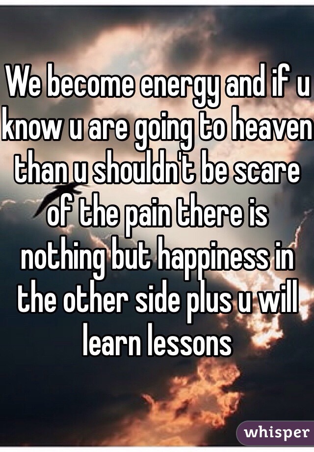 We become energy and if u know u are going to heaven than u shouldn't be scare of the pain there is nothing but happiness in the other side plus u will learn lessons 