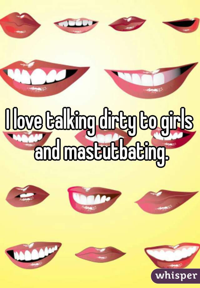 I love talking dirty to girls and mastutbating.