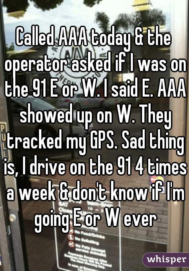 Called AAA today & the operator asked if I was on the 91 E or W. I said E. AAA showed up on W. They tracked my GPS. Sad thing is, I drive on the 91 4 times a week & don't know if I'm going E or W ever