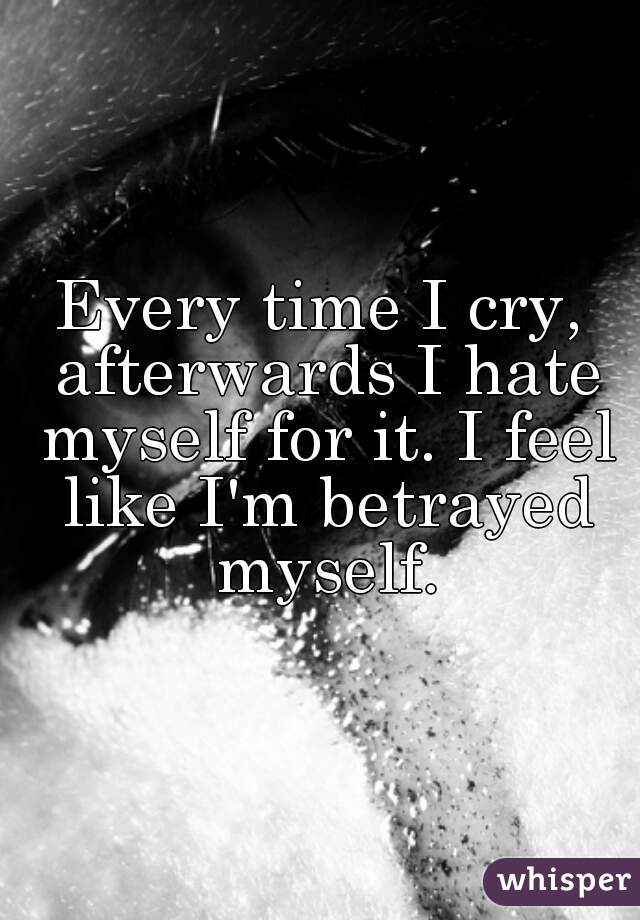 Every time I cry, afterwards I hate myself for it. I feel like I'm betrayed myself.