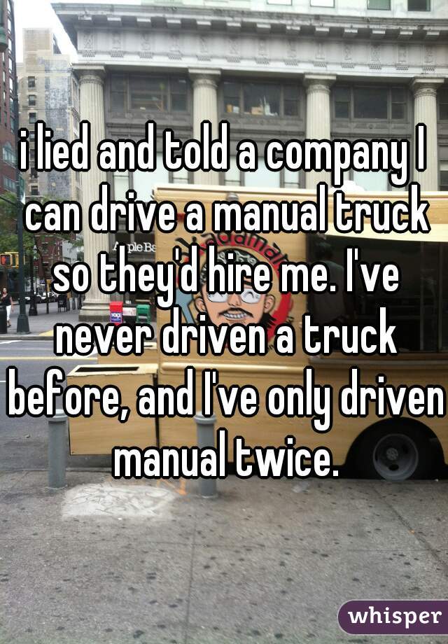 i lied and told a company I can drive a manual truck so they'd hire me. I've never driven a truck before, and I've only driven manual twice.