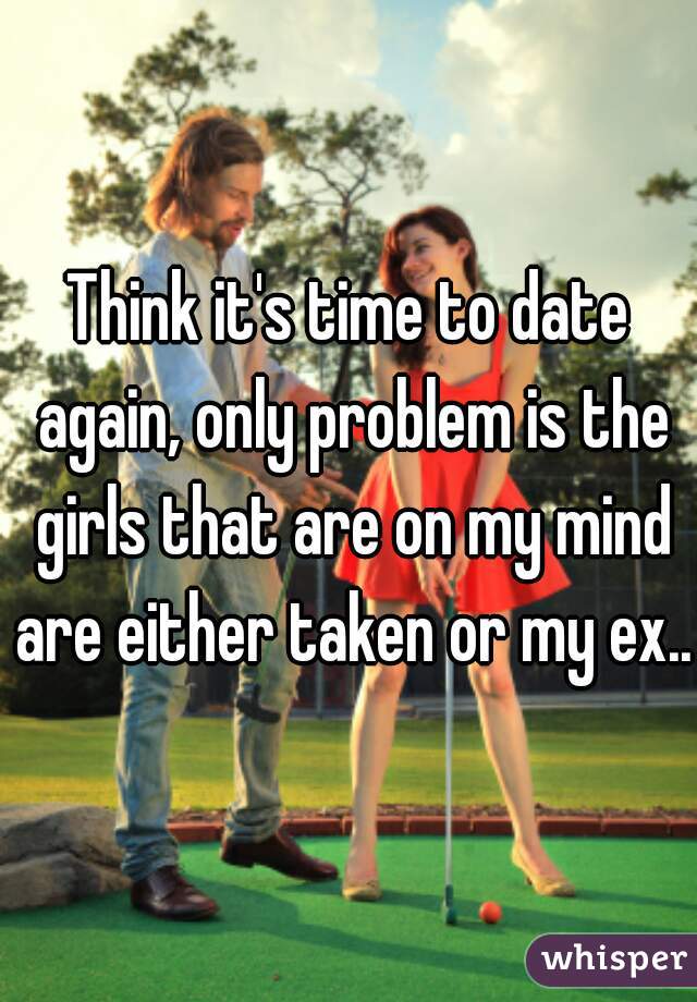 Think it's time to date again, only problem is the girls that are on my mind are either taken or my ex...