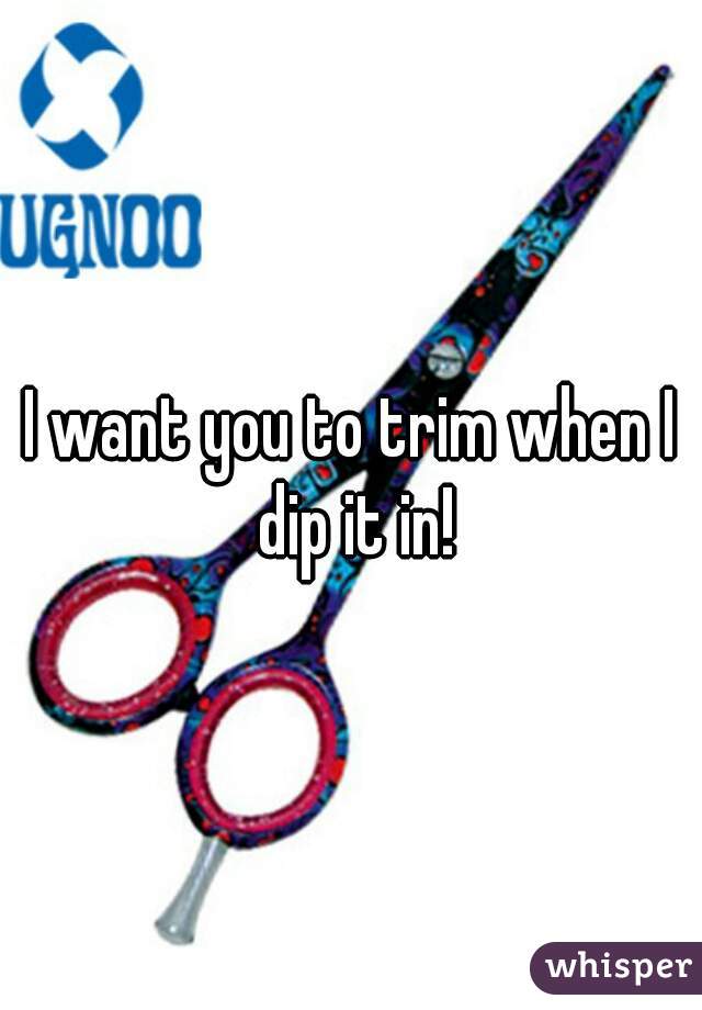 I want you to trim when I dip it in!
