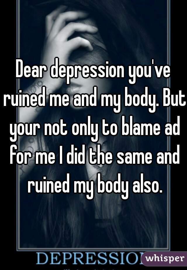 Dear depression you've ruined me and my body. But your not only to blame ad for me I did the same and ruined my body also.
