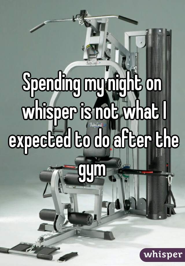 Spending my night on whisper is not what I expected to do after the gym 