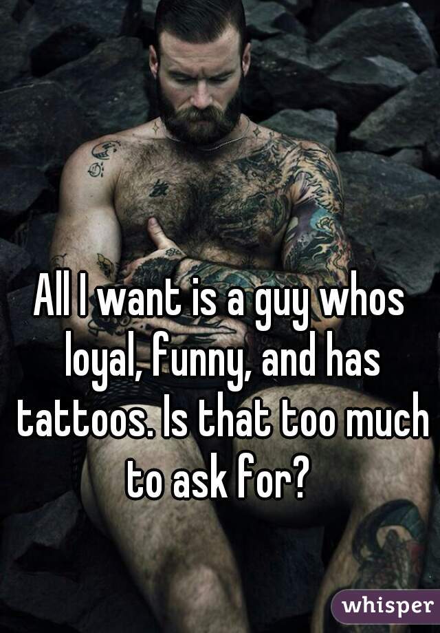 All I want is a guy whos loyal, funny, and has tattoos. Is that too much to ask for? 
