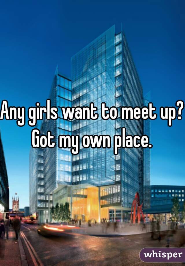 Any girls want to meet up? 
Got my own place.