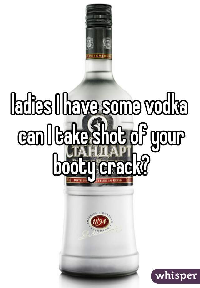 ladies I have some vodka can I take shot of your booty crack?