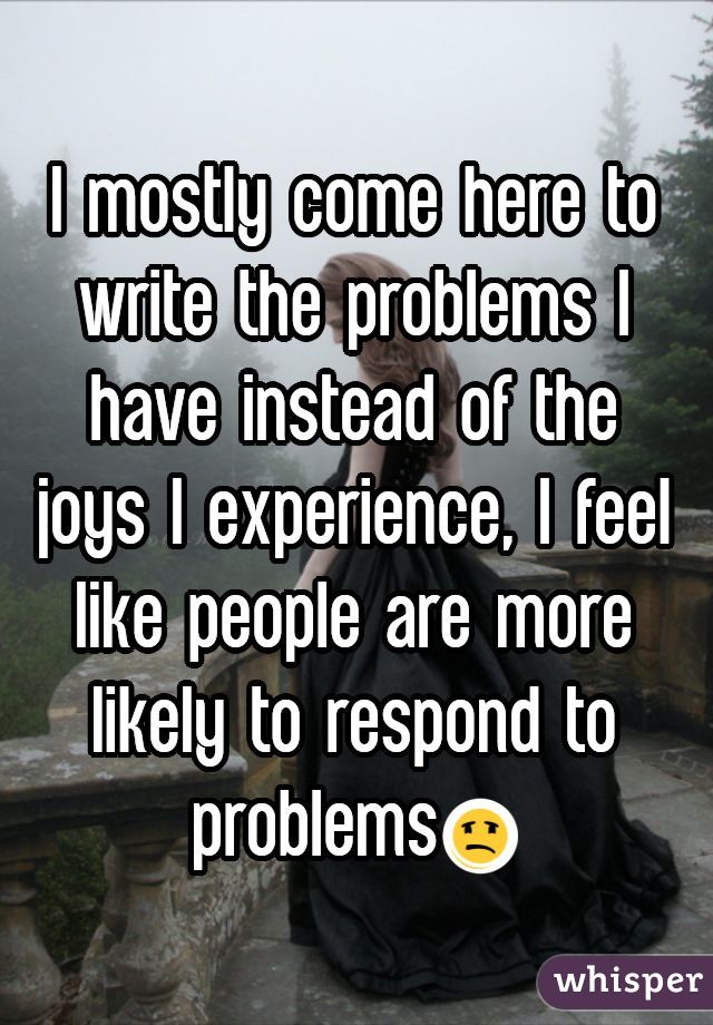 I mostly come here to write the problems I have instead of the joys I experience, I feel like people are more likely to respond to problems😩