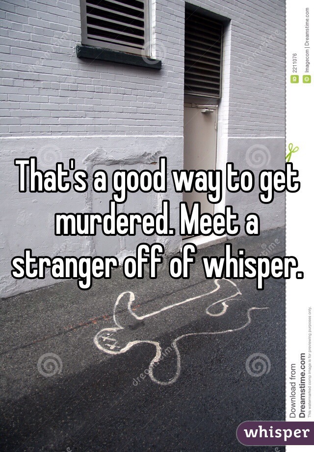 That's a good way to get murdered. Meet a stranger off of whisper. 