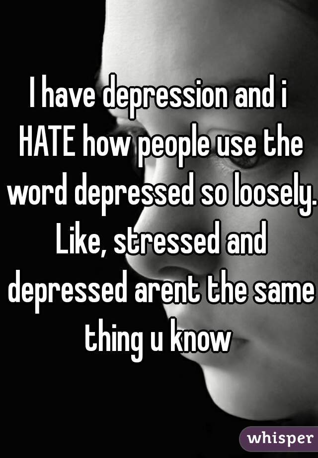 I have depression and i HATE how people use the word depressed so loosely. Like, stressed and depressed arent the same thing u know 