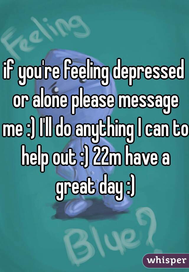 if you're feeling depressed or alone please message me :) I'll do anything I can to help out :) 22m have a great day :)