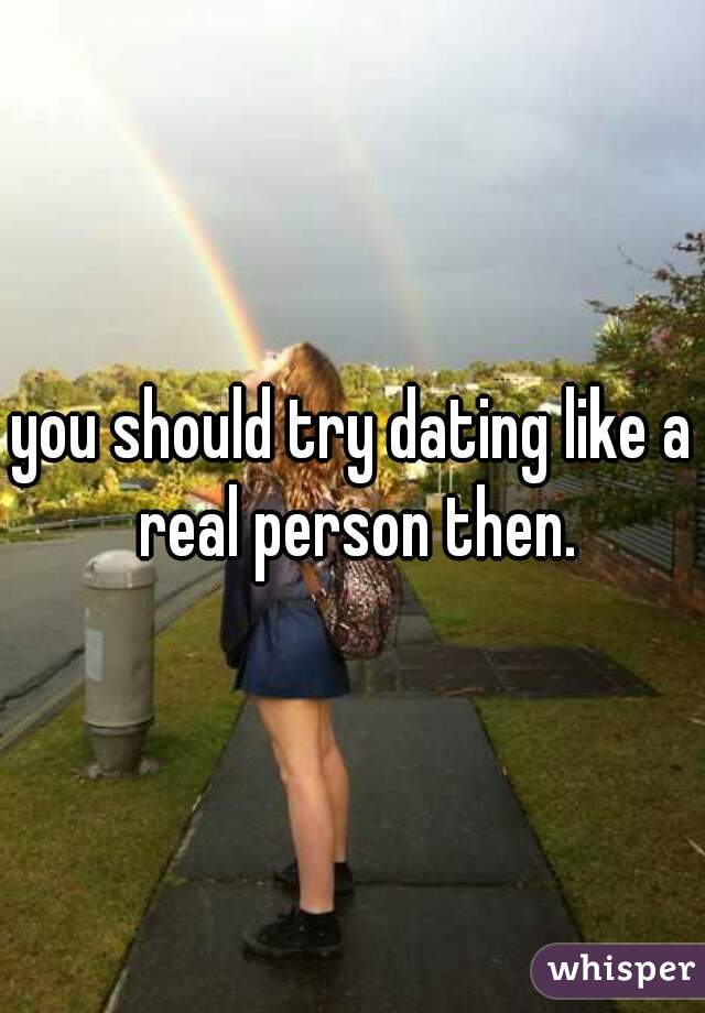 you should try dating like a real person then.