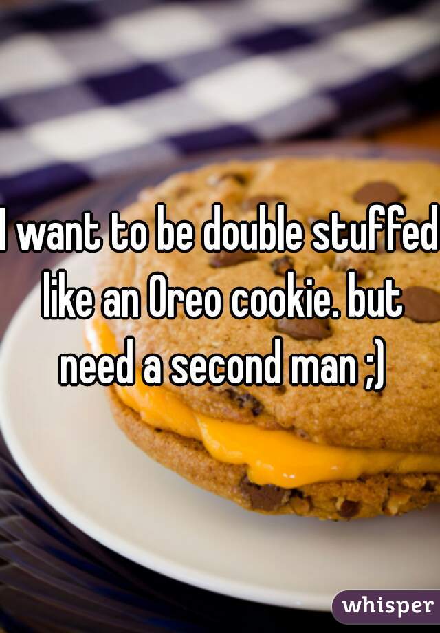 I want to be double stuffed like an Oreo cookie. but need a second man ;)