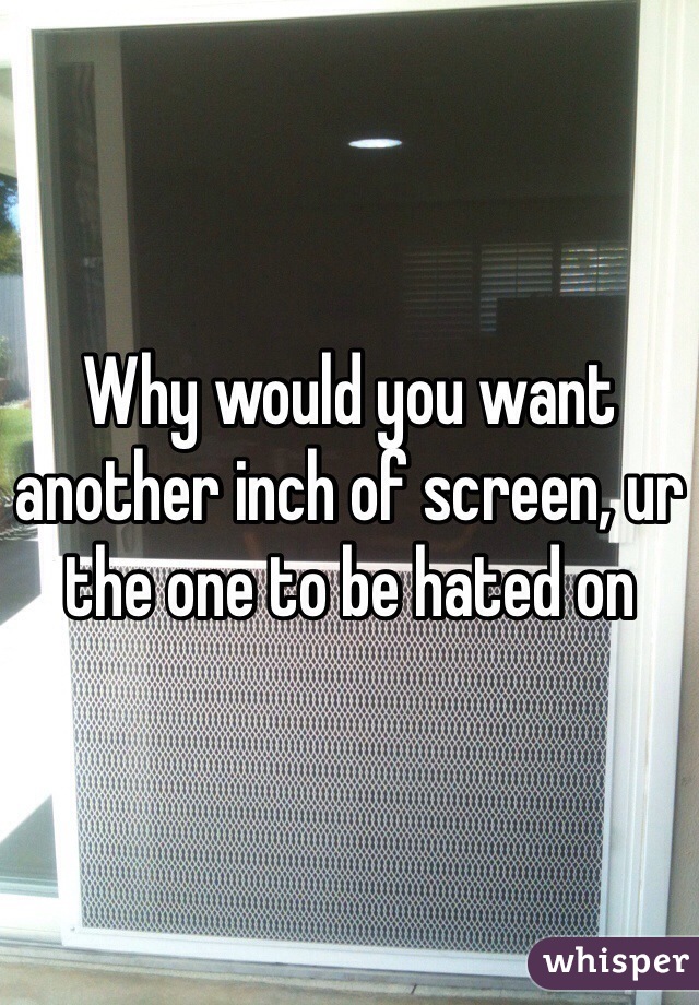 Why would you want another inch of screen, ur the one to be hated on