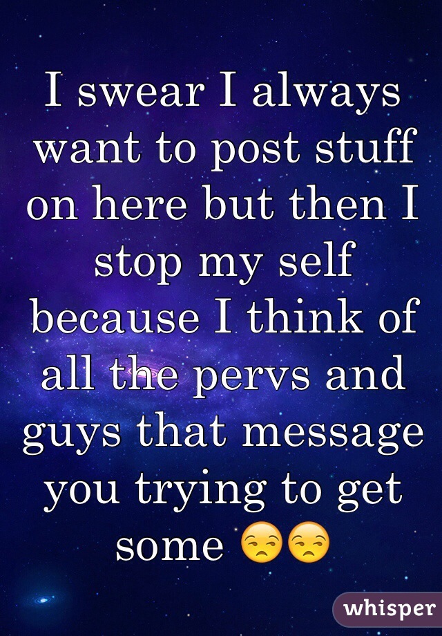 I swear I always want to post stuff on here but then I stop my self because I think of all the pervs and guys that message you trying to get some 😒😒