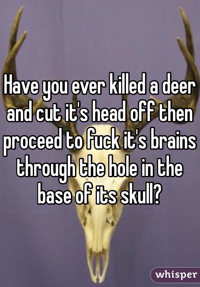 Have you ever killed a deer and cut it's head off then proceed to fuck it's brains through the hole in the base of its skull? 