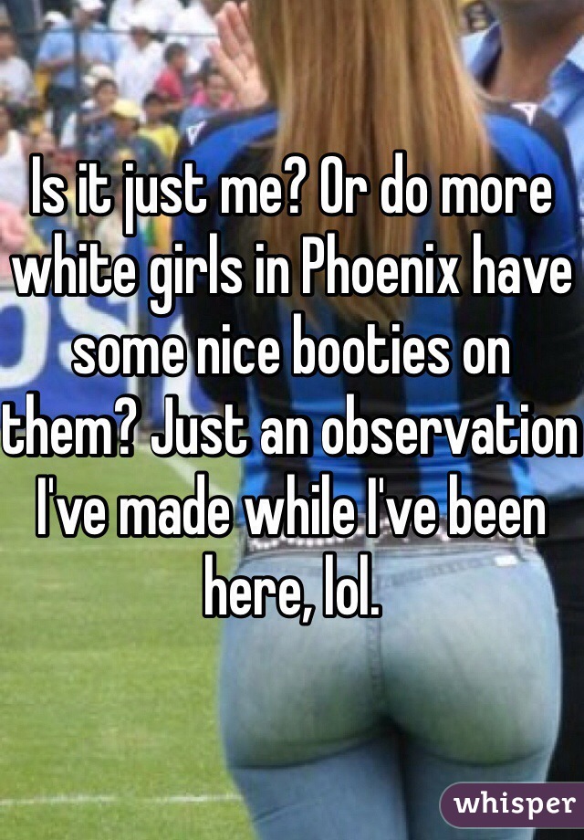 Is it just me? Or do more white girls in Phoenix have some nice booties on them? Just an observation I've made while I've been here, lol.