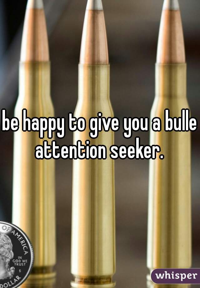 be happy to give you a bullet
attention seeker.