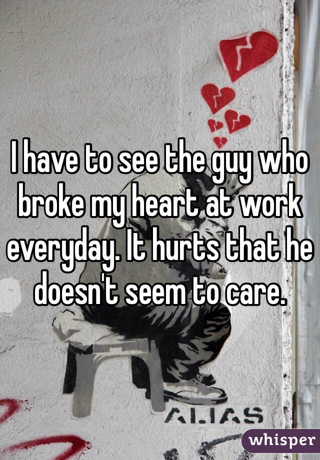 I have to see the guy who broke my heart at work everyday. It hurts that he doesn't seem to care.