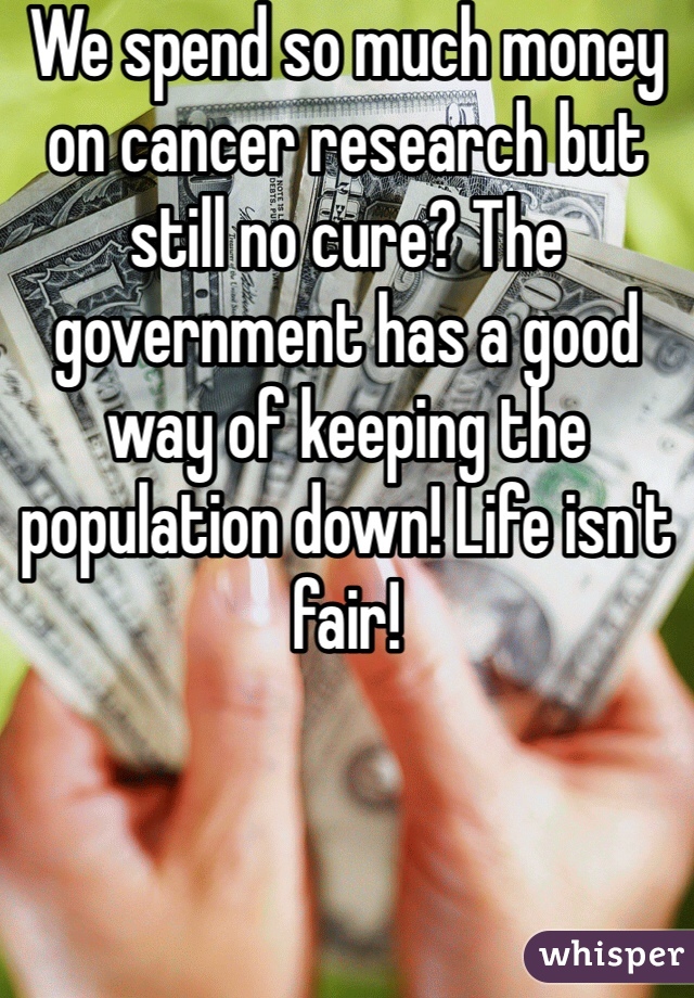 We spend so much money on cancer research but still no cure? The government has a good way of keeping the population down! Life isn't fair! 