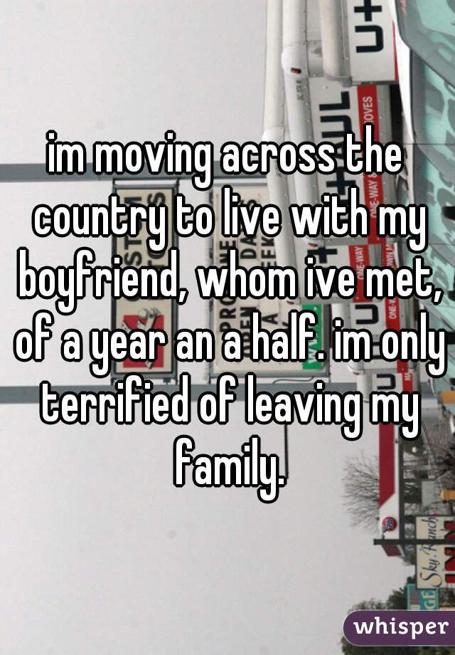 im moving across the country to live with my boyfriend, whom ive met, of a year an a half. im only terrified of leaving my family.