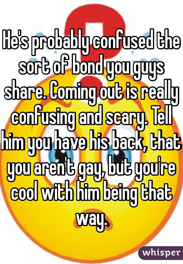 He's probably confused the sort of bond you guys share. Coming out is really confusing and scary. Tell him you have his back, that you aren't gay, but you're cool with him being that way.