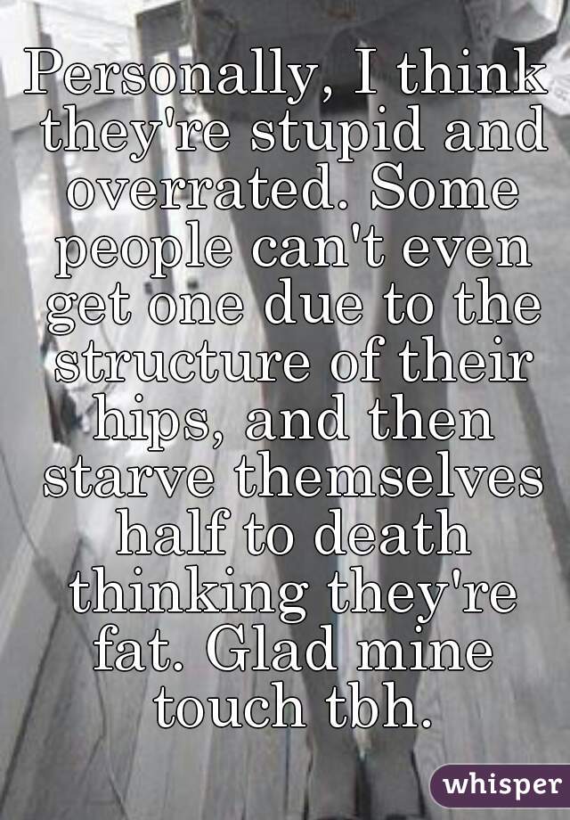 Personally, I think they're stupid and overrated. Some people can't even get one due to the structure of their hips, and then starve themselves half to death thinking they're fat. Glad mine touch tbh.