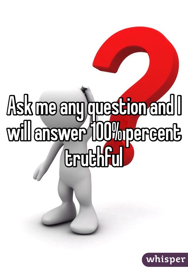 Ask me any question and I will answer 100% percent truthful 