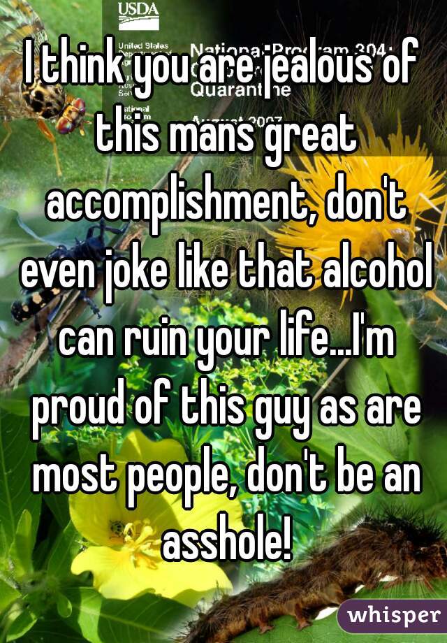 I think you are jealous of this mans great accomplishment, don't even joke like that alcohol can ruin your life...I'm proud of this guy as are most people, don't be an asshole!