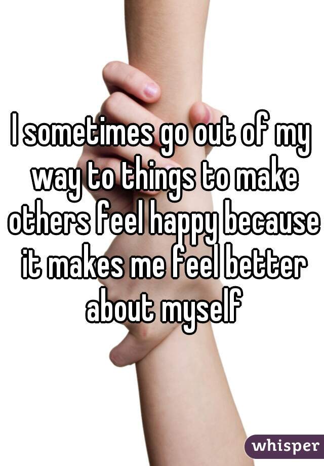 I sometimes go out of my way to things to make others feel happy because it makes me feel better about myself