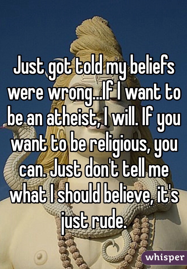 Just got told my beliefs were wrong...If I want to be an atheist, I will. If you want to be religious, you can. Just don't tell me what I should believe, it's just rude.