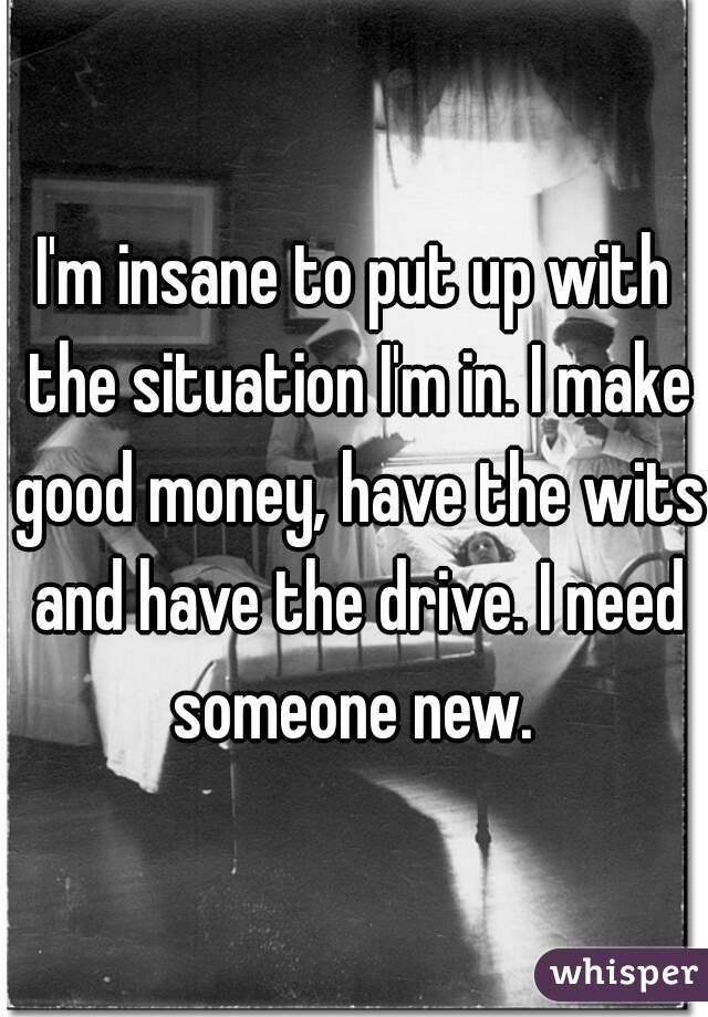 I'm insane to put up with the situation I'm in. I make good money, have the wits and have the drive. I need someone new. 