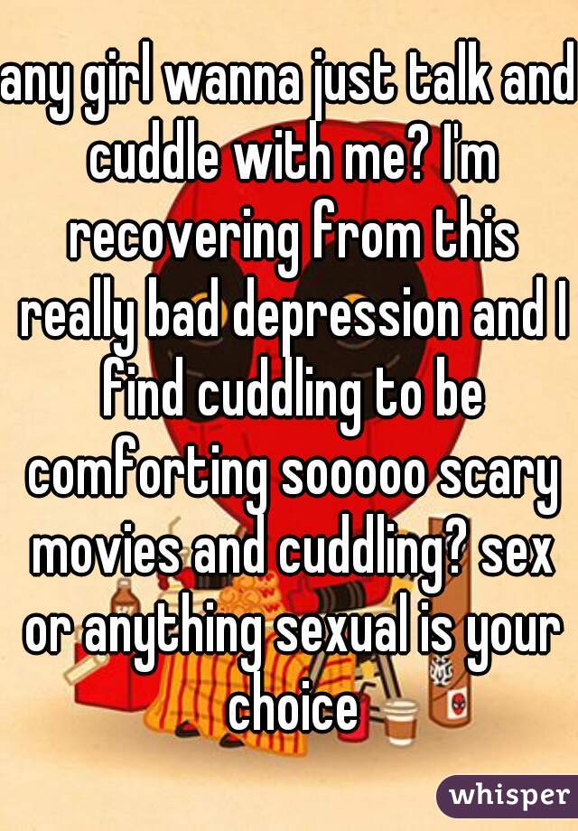 any girl wanna just talk and cuddle with me? I'm recovering from this really bad depression and I find cuddling to be comforting sooooo scary movies and cuddling? sex or anything sexual is your choice