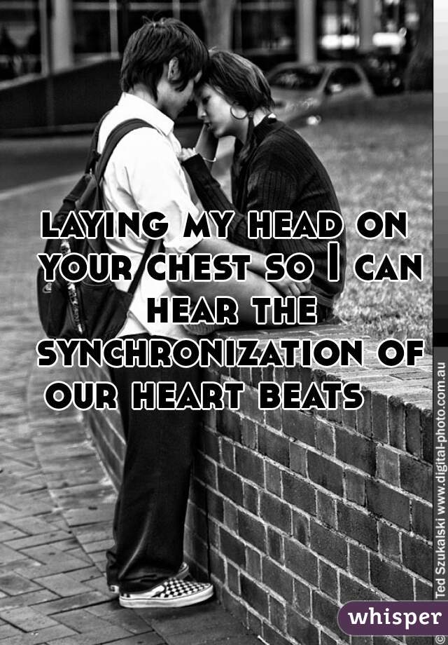 laying my head on your chest so I can hear the synchronization of our heart beats    