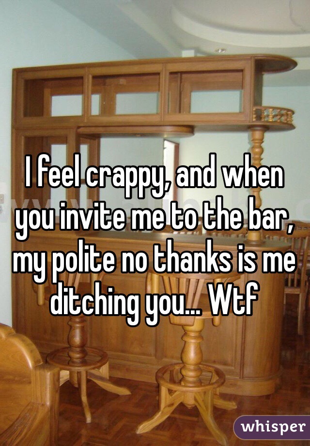 I feel crappy, and when you invite me to the bar, my polite no thanks is me ditching you... Wtf