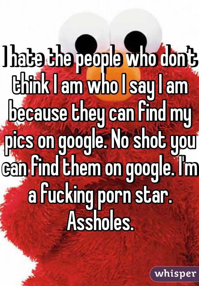 I hate the people who don't think I am who I say I am because they can find my pics on google. No shot you can find them on google. I'm a fucking porn star. Assholes. 